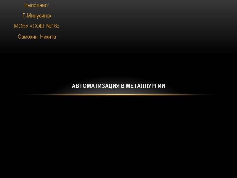 Выполнил: Г.Минусинск МОБУ «СОШ №16» Самохин Никита АВТОМАТИЗАЦИЯ В МЕТАЛЛУРГИИ